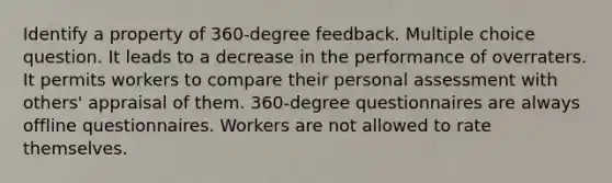 Identify a property of 360-degree feedback. Multiple choice question. It leads to a decrease in the performance of overraters. It permits workers to compare their personal assessment with others' appraisal of them. 360-degree questionnaires are always offline questionnaires. Workers are not allowed to rate themselves.