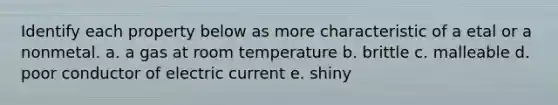 Identify each property below as more characteristic of a etal or a nonmetal. a. a gas at room temperature b. brittle c. malleable d. poor conductor of electric current e. shiny