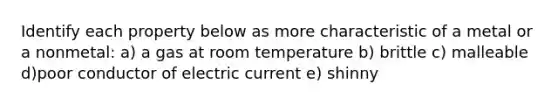 Identify each property below as more characteristic of a metal or a nonmetal: a) a gas at room temperature b) brittle c) malleable d)poor conductor of electric current e) shinny