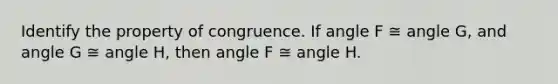 Identify the property of congruence. If angle F ≅ angle G, and angle G ≅ angle H, then angle F ≅ angle H.