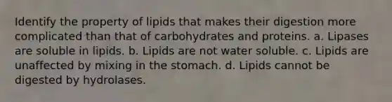 Identify the property of lipids that makes their digestion more complicated than that of carbohydrates and proteins. a. Lipases are soluble in lipids. b. Lipids are not water soluble. c. Lipids are unaffected by mixing in the stomach. d. Lipids cannot be digested by hydrolases.