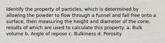 Identify the property of particles, which is determined by allowing the powder to flow through a funnel and fall free onto a surface, then measuring the height and diameter of the cone, results of which are used to calculate this property. a. Bulk volume b. Angle of repose c. Bulkiness d. Porosity