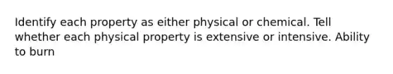 Identify each property as either physical or chemical. Tell whether each physical property is extensive or intensive. Ability to burn