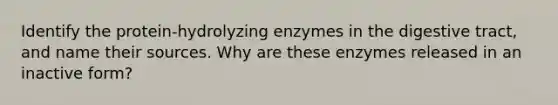 Identify the protein-hydrolyzing enzymes in the digestive tract, and name their sources. Why are these enzymes released in an inactive form?