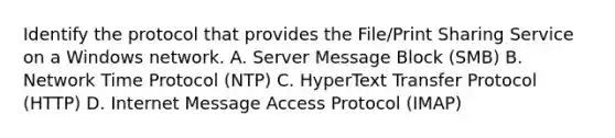 Identify the protocol that provides the File/Print Sharing Service on a Windows network. A. Server Message Block (SMB) B. Network Time Protocol (NTP) C. HyperText Transfer Protocol (HTTP) D. Internet Message Access Protocol (IMAP)