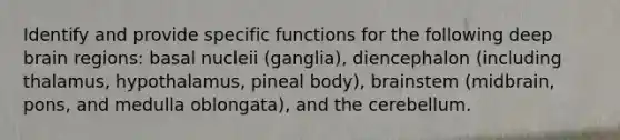 Identify and provide specific functions for the following deep brain regions: basal nucleii (ganglia), diencephalon (including thalamus, hypothalamus, pineal body), brainstem (midbrain, pons, and medulla oblongata), and the cerebellum.