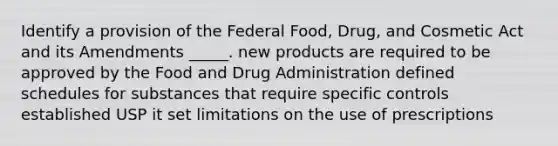 Identify a provision of the Federal Food, Drug, and Cosmetic Act and its Amendments _____. new products are required to be approved by the Food and Drug Administration defined schedules for substances that require specific controls established USP it set limitations on the use of prescriptions