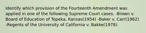 Identify which provision of the Fourteenth Amendment was applied in one of the following Supreme Court cases. -Brown v. Board of Education of Topeka, Kansas(1954) -Baker v. Carr(1962) -Regents of the University of California v. Bakke(1978)