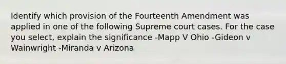 Identify which provision of the Fourteenth Amendment was applied in one of the following Supreme court cases. For the case you select, explain the significance -Mapp V Ohio -Gideon v Wainwright -Miranda v Arizona