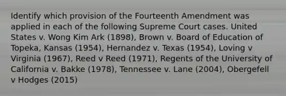 Identify which provision of the Fourteenth Amendment was applied in each of the following Supreme Court cases. United States v. Wong Kim Ark (1898), Brown v. Board of Education of Topeka, Kansas (1954), Hernandez v. Texas (1954), Loving v Virginia (1967), Reed v Reed (1971), Regents of the University of California v. Bakke (1978), Tennessee v. Lane (2004), Obergefell v Hodges (2015)