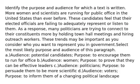 Identify the purpose and audience for which a text is written. More women and scientists are running for public office in the United States than ever before. These candidates feel that their elected officials are failing to adequately represent or listen to them. As a response, many politicians are trying to connect to their constituents more by holding town hall meetings and hiring outreach workers. These trends may be important as you consider who you want to represent you in government.Select the most likely purpose and audience of this paragraph. a.)Audience: potential candidates; Purpose: to encourage them to run for office b.)Audience: women; Purpose: to prove that they can be effective leaders c.)Audience: politicians; Purpose: to persuade them to be more scientific d.)Audience: voters; Purpose: to inform them of a changing political landscape