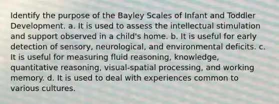 Identify the purpose of the Bayley Scales of Infant and Toddler Development. a. It is used to assess the intellectual stimulation and support observed in a child's home. b. It is useful for early detection of sensory, neurological, and environmental deficits. c. It is useful for measuring fluid reasoning, knowledge, quantitative reasoning, visual-spatial processing, and working memory. d. It is used to deal with experiences common to various cultures.