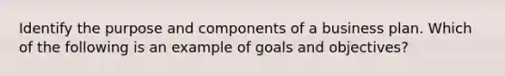 Identify the purpose and components of a business plan. Which of the following is an example of goals and objectives?