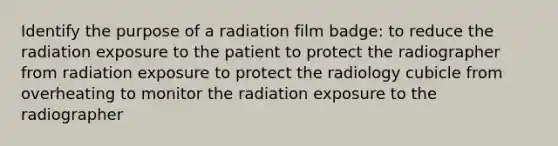 Identify the purpose of a radiation film badge: to reduce the radiation exposure to the patient to protect the radiographer from radiation exposure to protect the radiology cubicle from overheating to monitor the radiation exposure to the radiographer