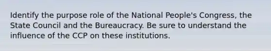 Identify the purpose role of the National People's Congress, the State Council and the Bureaucracy. Be sure to understand the influence of the CCP on these institutions.