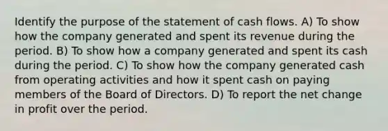 Identify the purpose of the statement of cash flows. A) To show how the company generated and spent its revenue during the period. B) To show how a company generated and spent its cash during the period. C) To show how the company generated cash from operating activities and how it spent cash on paying members of the Board of Directors. D) To report the net change in profit over the period.