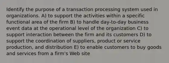 Identify the purpose of a transaction processing system used in organizations. A) to support the activities within a specific functional area of the firm B) to handle day-to-day business event data at the operational level of the organization C) to support interaction between the firm and its customers D) to support the coordination of suppliers, product or service production, and distribution E) to enable customers to buy goods and services from a firm's Web site