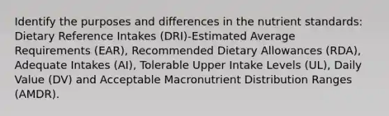 Identify the purposes and differences in the nutrient standards: Dietary Reference Intakes (DRI)-Estimated Average Requirements (EAR), Recommended Dietary Allowances (RDA), Adequate Intakes (AI), Tolerable Upper Intake Levels (UL), Daily Value (DV) and Acceptable Macronutrient Distribution Ranges (AMDR).