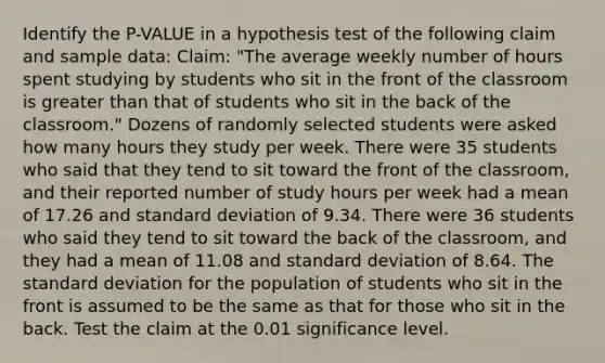 Identify the P-VALUE in a hypothesis test of the following claim and sample data: Claim: "The average weekly number of hours spent studying by students who sit in the front of the classroom is greater than that of students who sit in the back of the classroom." Dozens of randomly selected students were asked how many hours they study per week. There were 35 students who said that they tend to sit toward the front of the classroom, and their reported number of study hours per week had a mean of 17.26 and standard deviation of 9.34. There were 36 students who said they tend to sit toward the back of the classroom, and they had a mean of 11.08 and standard deviation of 8.64. The standard deviation for the population of students who sit in the front is assumed to be the same as that for those who sit in the back. Test the claim at the 0.01 significance level.