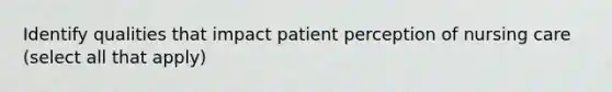 Identify qualities that impact patient perception of nursing care (select all that apply)