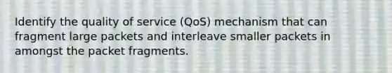 Identify the quality of service (QoS) mechanism that can fragment large packets and interleave smaller packets in amongst the packet fragments.