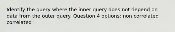 Identify the query where the inner query does not depend on data from the outer query. Question 4 options: non correlated correlated