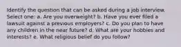 Identify the question that can be asked during a job interview. Select one: a. Are you overweight? b. Have you ever filed a lawsuit against a previous employers? c. Do you plan to have any children in the near future? d. ​What are your hobbies and interests? e. What religious belief do you follow?