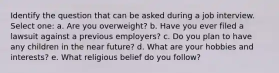 Identify the question that can be asked during a job interview. Select one: a. Are you overweight? b. Have you ever filed a lawsuit against a previous employers? c. Do you plan to have any children in the near future? d. ​What are your hobbies and interests? e. What religious belief do you follow?