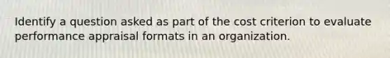 Identify a question asked as part of the cost criterion to evaluate performance appraisal formats in an organization.