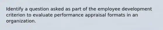 Identify a question asked as part of the employee development criterion to evaluate performance appraisal formats in an organization.