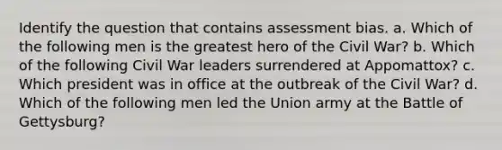 Identify the question that contains assessment bias. a. Which of the following men is the greatest hero of the Civil War? b. Which of the following Civil War leaders surrendered at Appomattox? c. Which president was in office at the outbreak of the Civil War? d. Which of the following men led the Union army at the Battle of Gettysburg?