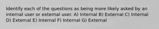 Identify each of the questions as being more likely asked by an internal user or external user. A) Internal B) External C) Internal D) External E) Internal F) Internal G) External