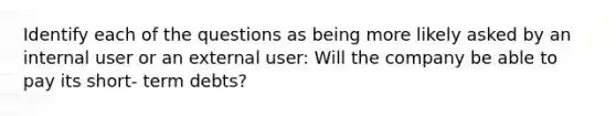 Identify each of the questions as being more likely asked by an internal user or an external user: Will the company be able to pay its short- term debts?