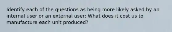 Identify each of the questions as being more likely asked by an internal user or an external user: What does it cost us to manufacture each unit produced?