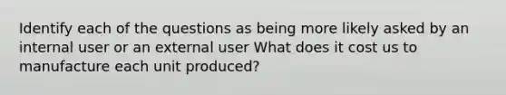 Identify each of the questions as being more likely asked by an internal user or an external user What does it cost us to manufacture each unit produced?