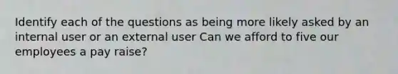 Identify each of the questions as being more likely asked by an internal user or an external user Can we afford to five our employees a pay raise?