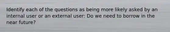 Identify each of the questions as being more likely asked by an internal user or an external user: Do we need to borrow in the near future?