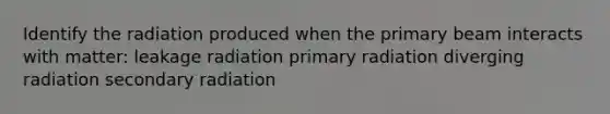 Identify the radiation produced when the primary beam interacts with matter: leakage radiation primary radiation diverging radiation secondary radiation