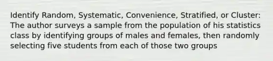 Identify Random, Systematic, Convenience, Stratified, or Cluster: The author surveys a sample from the population of his statistics class by identifying groups of males and females, then randomly selecting five students from each of those two groups