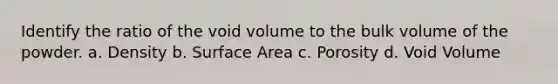 Identify the ratio of the void volume to the bulk volume of the powder. a. Density b. Surface Area c. Porosity d. Void Volume