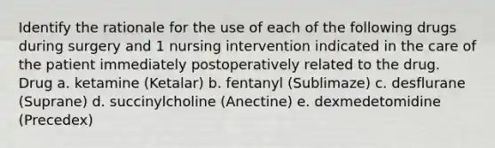 Identify the rationale for the use of each of the following drugs during surgery and 1 nursing intervention indicated in the care of the patient immediately postoperatively related to the drug. Drug a. ketamine (Ketalar) b. fentanyl (Sublimaze) c. desflurane (Suprane) d. succinylcholine (Anectine) e. dexmedetomidine (Precedex)