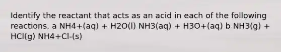 Identify the reactant that acts as an acid in each of the following reactions. a NH4+(aq) + H2O(l) NH3(aq) + H3O+(aq) b NH3(g) + HCl(g) NH4+Cl-(s)