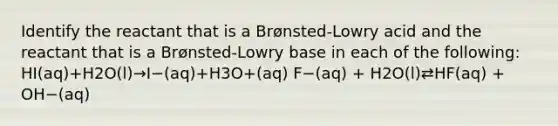 Identify the reactant that is a Brønsted-Lowry acid and the reactant that is a Brønsted-Lowry base in each of the following: HI(aq)+H2O(l)→I−(aq)+H3O+(aq) F−(aq) + H2O(l)⇄HF(aq) + OH−(aq)