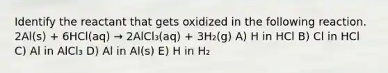 Identify the reactant that gets oxidized in the following reaction. 2Al(s) + 6HCl(aq) → 2AlCl₃(aq) + 3H₂(g) A) H in HCl B) Cl in HCl C) Al in AlCl₃ D) Al in Al(s) E) H in H₂