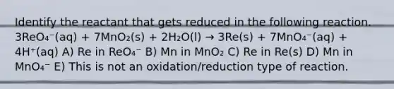 Identify the reactant that gets reduced in the following reaction. 3ReO₄⁻(aq) + 7MnO₂(s) + 2H₂O(l) → 3Re(s) + 7MnO₄⁻(aq) + 4H⁺(aq) A) Re in ReO₄⁻ B) Mn in MnO₂ C) Re in Re(s) D) Mn in MnO₄⁻ E) This is not an oxidation/reduction type of reaction.