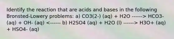 Identify the reaction that are <a href='https://www.questionai.com/knowledge/kvCSAshSAf-acids-and-bases' class='anchor-knowledge'>acids and bases</a> in the following Bronsted-Lowery problems: a) CO3(2-) (aq) + H2O ------> HCO3- (aq) + OH- (aq) H3O+ (aq) + HSO4- (aq)