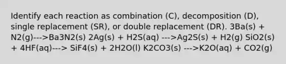 Identify each reaction as combination (C), decomposition (D), single replacement (SR), or double replacement (DR). 3Ba(s) + N2(g)--->Ba3N2(s) 2Ag(s) + H2S(aq) --->Ag2S(s) + H2(g) SiO2(s) + 4HF(aq)---> SiF4(s) + 2H2O(l) K2CO3(s) --->K2O(aq) + CO2(g)