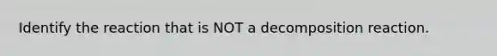 Identify the reaction that is NOT a decomposition reaction.