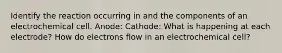 Identify the reaction occurring in and the components of an electrochemical cell. Anode: Cathode: What is happening at each electrode? How do electrons flow in an electrochemical cell?