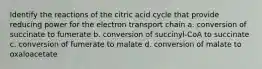 Identify the reactions of the citric acid cycle that provide reducing power for the electron transport chain a. conversion of succinate to fumerate b. conversion of succinyl-CoA to succinate c. conversion of fumerate to malate d. conversion of malate to oxaloacetate